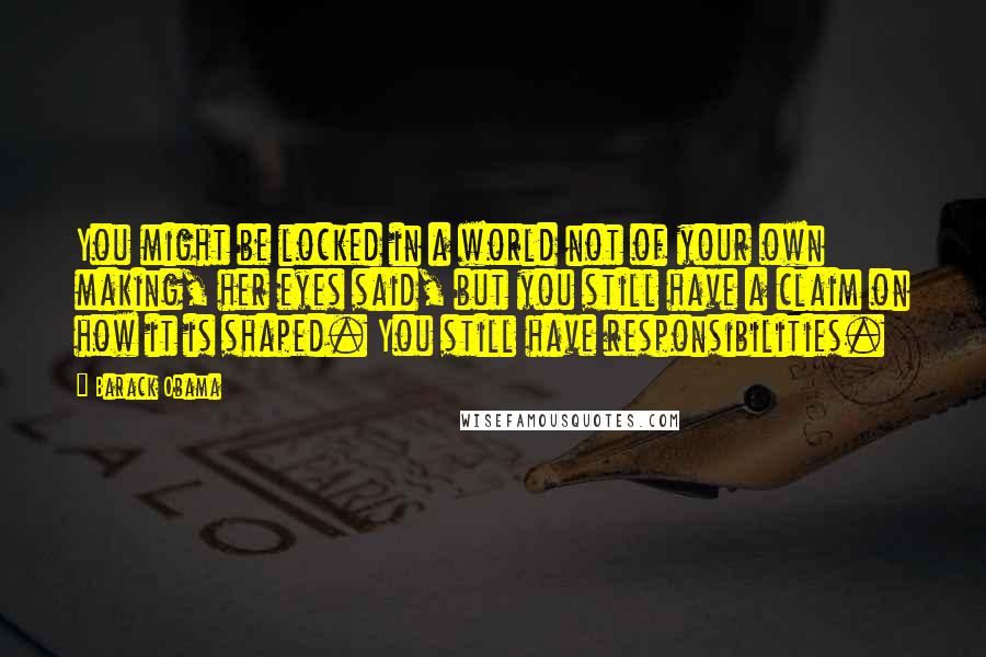 Barack Obama Quotes: You might be locked in a world not of your own making, her eyes said, but you still have a claim on how it is shaped. You still have responsibilities.