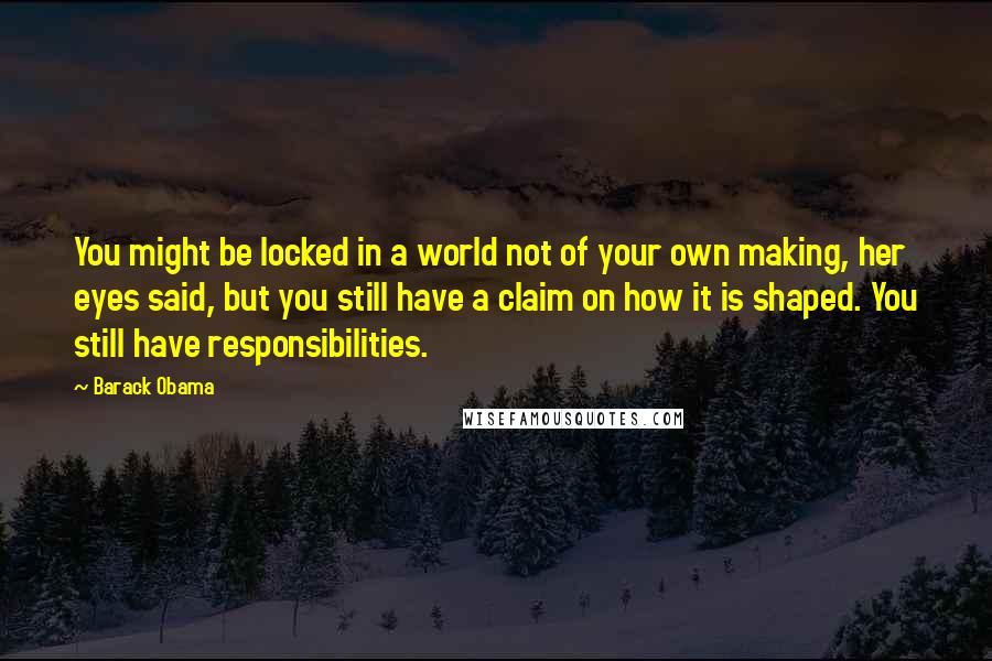 Barack Obama Quotes: You might be locked in a world not of your own making, her eyes said, but you still have a claim on how it is shaped. You still have responsibilities.