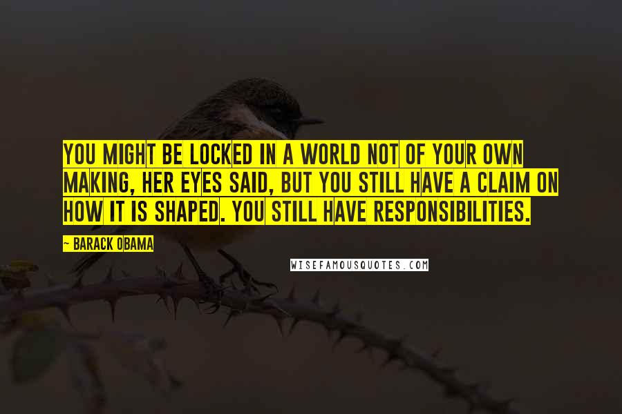 Barack Obama Quotes: You might be locked in a world not of your own making, her eyes said, but you still have a claim on how it is shaped. You still have responsibilities.