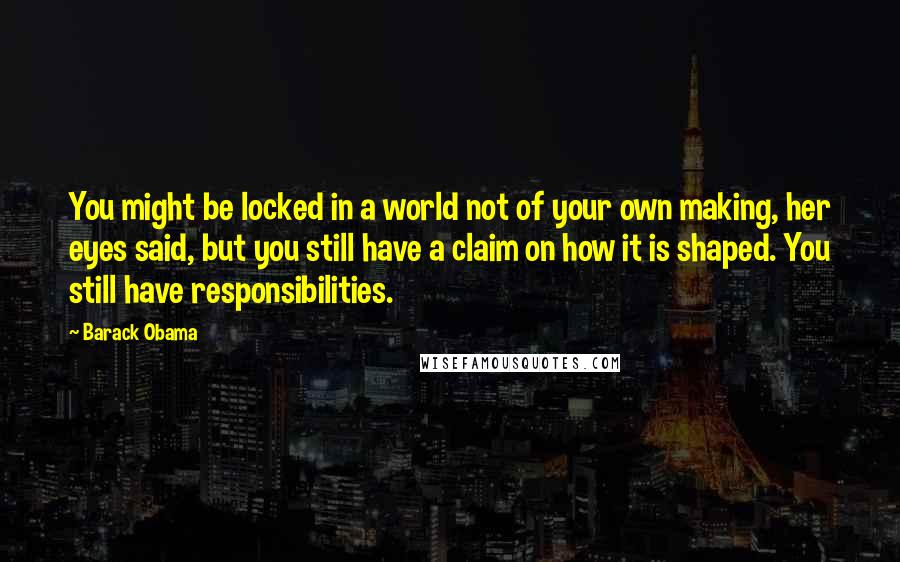 Barack Obama Quotes: You might be locked in a world not of your own making, her eyes said, but you still have a claim on how it is shaped. You still have responsibilities.