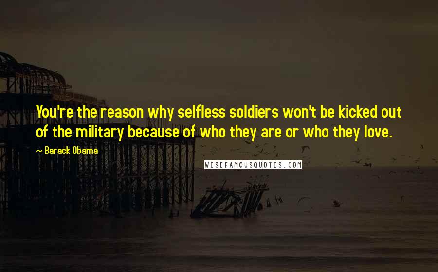 Barack Obama Quotes: You're the reason why selfless soldiers won't be kicked out of the military because of who they are or who they love.