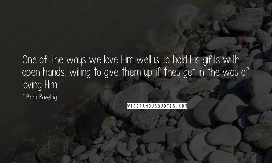 Barb Raveling Quotes: One of the ways we love Him well is to hold His gifts with open hands, willing to give them up if they get in the way of loving Him.