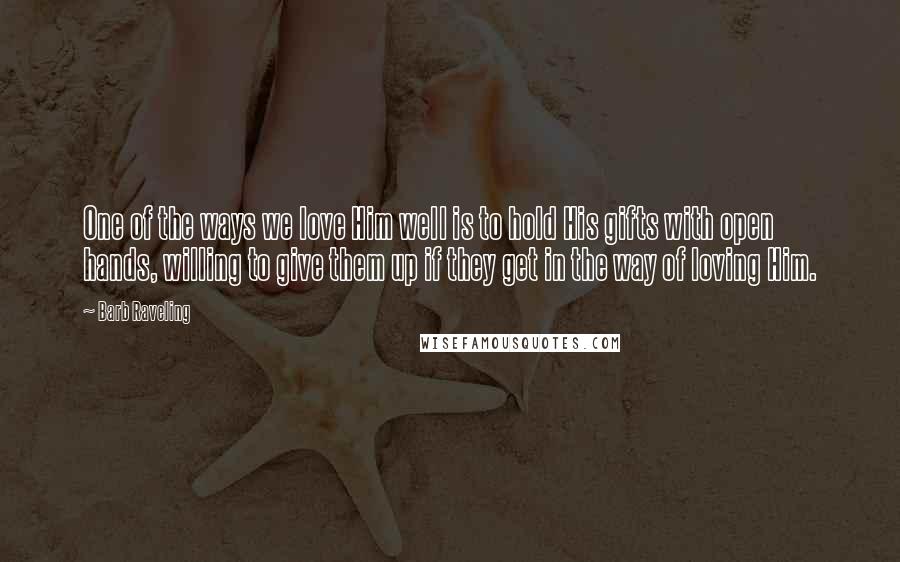 Barb Raveling Quotes: One of the ways we love Him well is to hold His gifts with open hands, willing to give them up if they get in the way of loving Him.