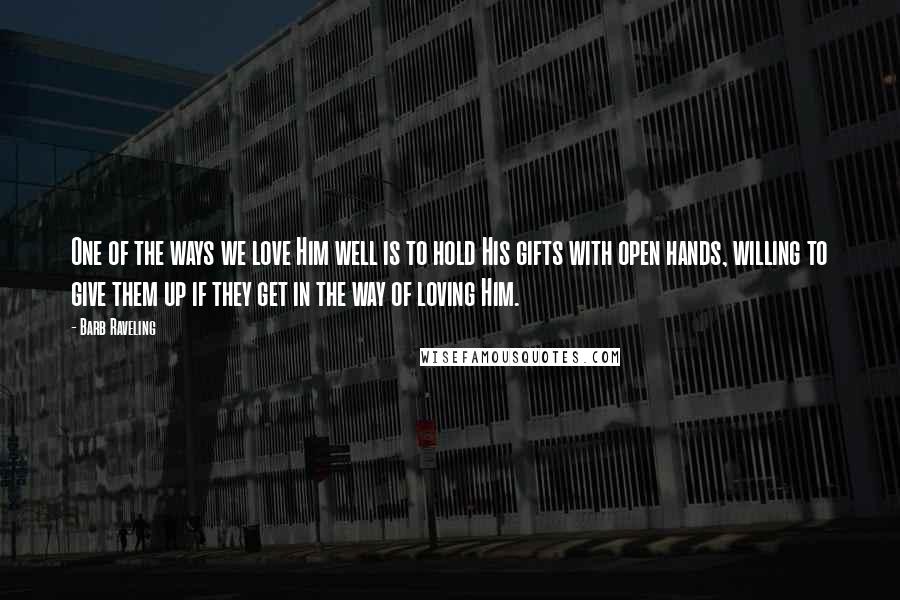 Barb Raveling Quotes: One of the ways we love Him well is to hold His gifts with open hands, willing to give them up if they get in the way of loving Him.
