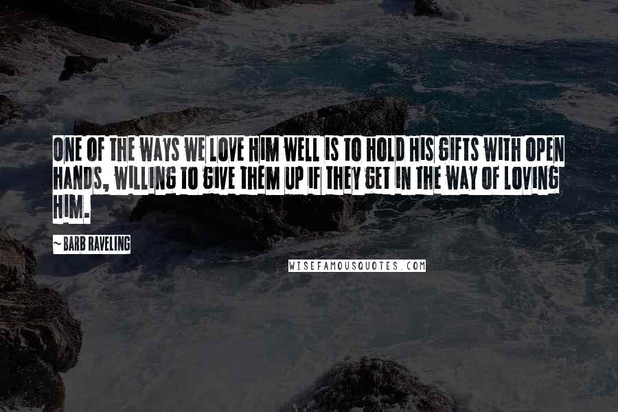 Barb Raveling Quotes: One of the ways we love Him well is to hold His gifts with open hands, willing to give them up if they get in the way of loving Him.