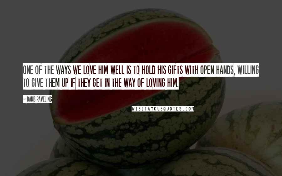 Barb Raveling Quotes: One of the ways we love Him well is to hold His gifts with open hands, willing to give them up if they get in the way of loving Him.