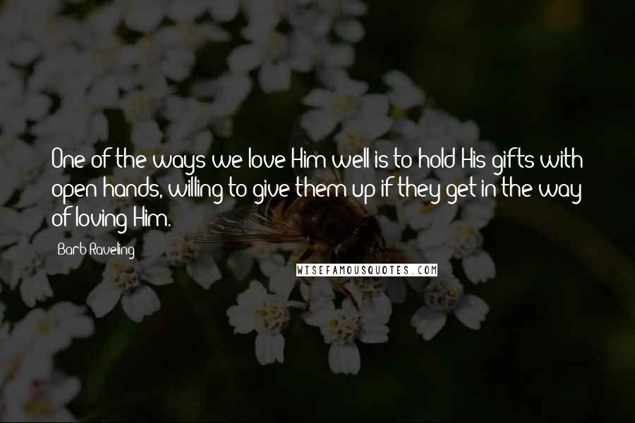 Barb Raveling Quotes: One of the ways we love Him well is to hold His gifts with open hands, willing to give them up if they get in the way of loving Him.