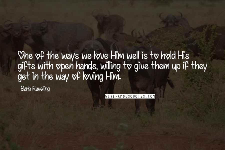 Barb Raveling Quotes: One of the ways we love Him well is to hold His gifts with open hands, willing to give them up if they get in the way of loving Him.