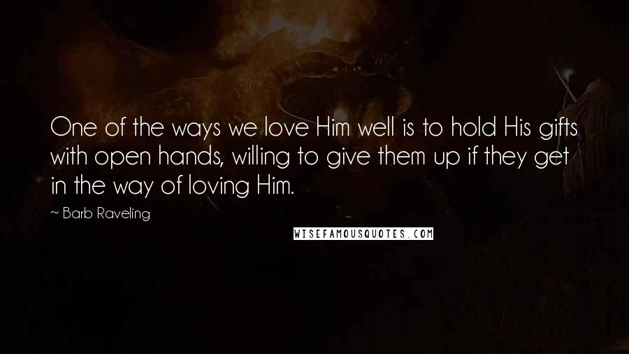 Barb Raveling Quotes: One of the ways we love Him well is to hold His gifts with open hands, willing to give them up if they get in the way of loving Him.