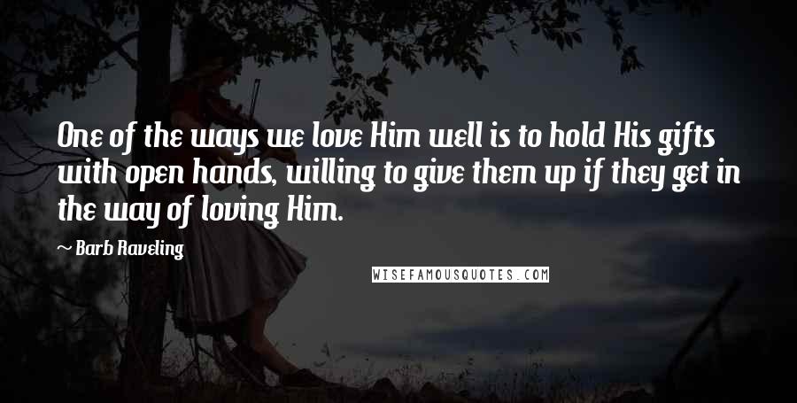 Barb Raveling Quotes: One of the ways we love Him well is to hold His gifts with open hands, willing to give them up if they get in the way of loving Him.