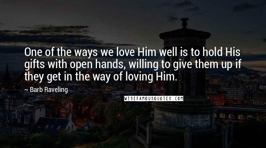 Barb Raveling Quotes: One of the ways we love Him well is to hold His gifts with open hands, willing to give them up if they get in the way of loving Him.