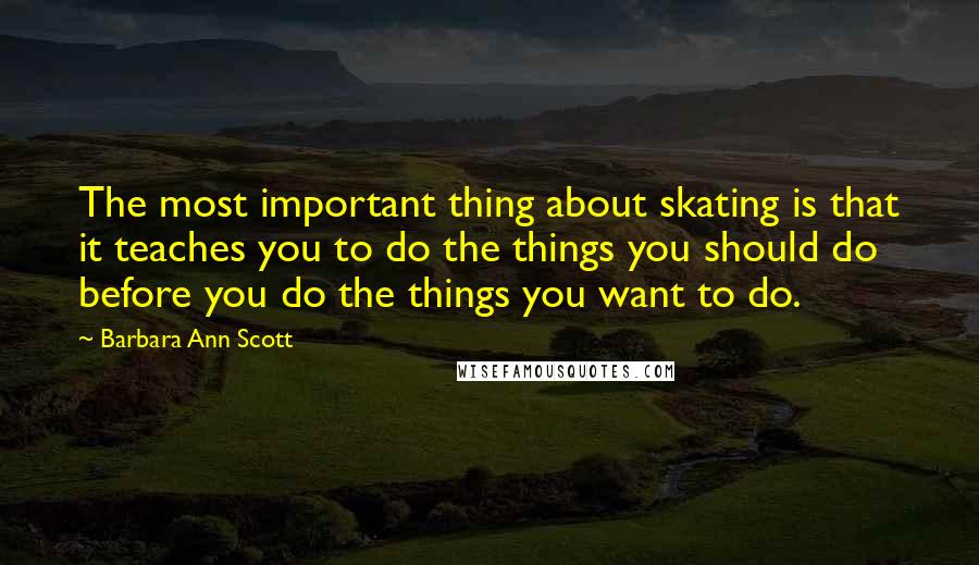 Barbara Ann Scott Quotes: The most important thing about skating is that it teaches you to do the things you should do before you do the things you want to do.