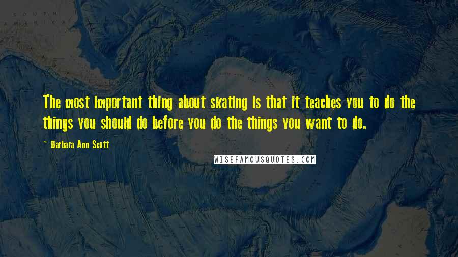 Barbara Ann Scott Quotes: The most important thing about skating is that it teaches you to do the things you should do before you do the things you want to do.