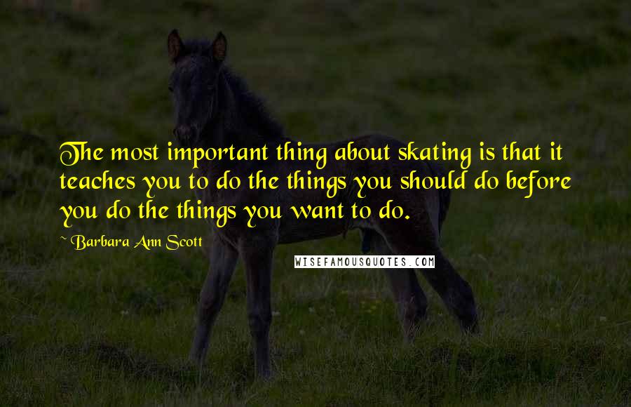 Barbara Ann Scott Quotes: The most important thing about skating is that it teaches you to do the things you should do before you do the things you want to do.