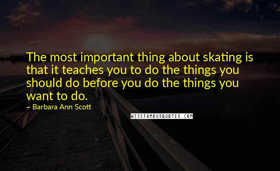 Barbara Ann Scott Quotes: The most important thing about skating is that it teaches you to do the things you should do before you do the things you want to do.