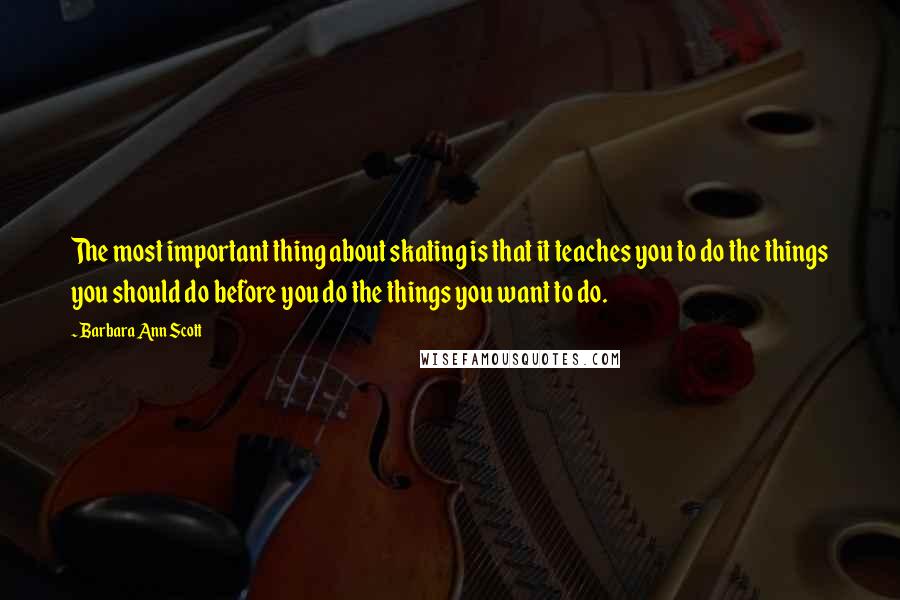 Barbara Ann Scott Quotes: The most important thing about skating is that it teaches you to do the things you should do before you do the things you want to do.