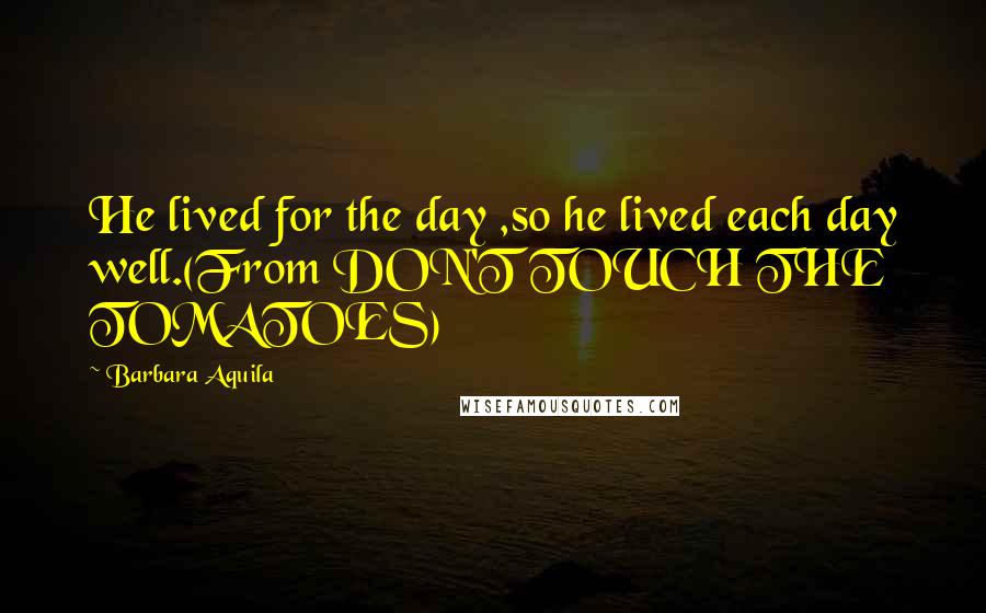 Barbara Aquila Quotes: He lived for the day ,so he lived each day well.(From DON'T TOUCH THE TOMATOES)