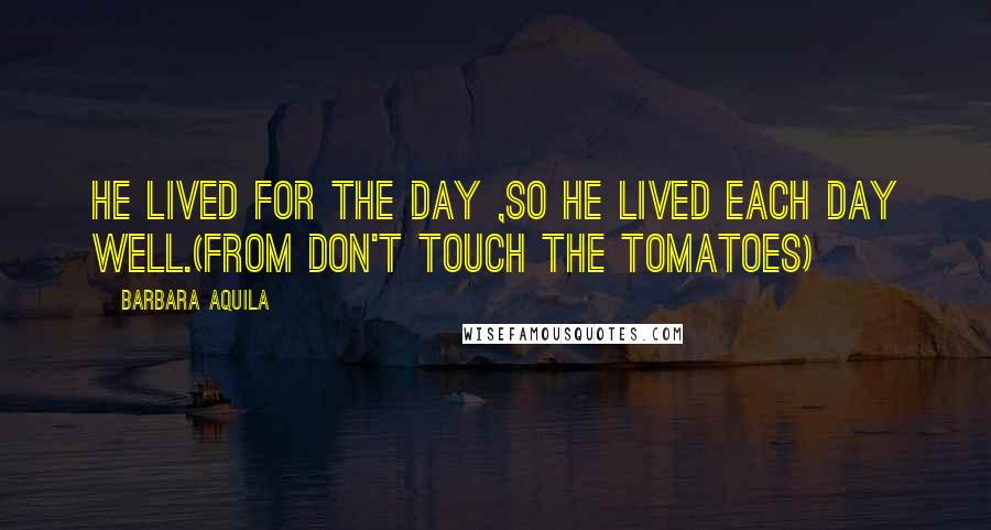 Barbara Aquila Quotes: He lived for the day ,so he lived each day well.(From DON'T TOUCH THE TOMATOES)