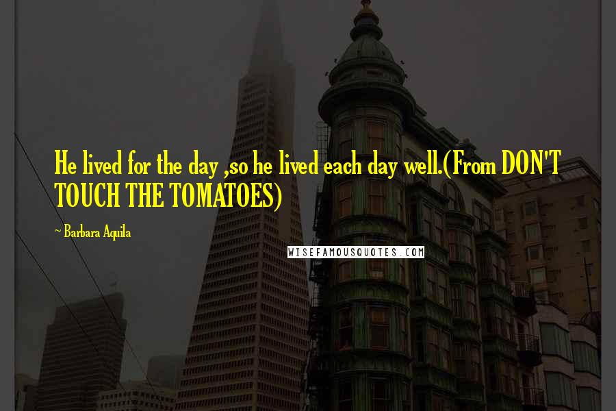 Barbara Aquila Quotes: He lived for the day ,so he lived each day well.(From DON'T TOUCH THE TOMATOES)