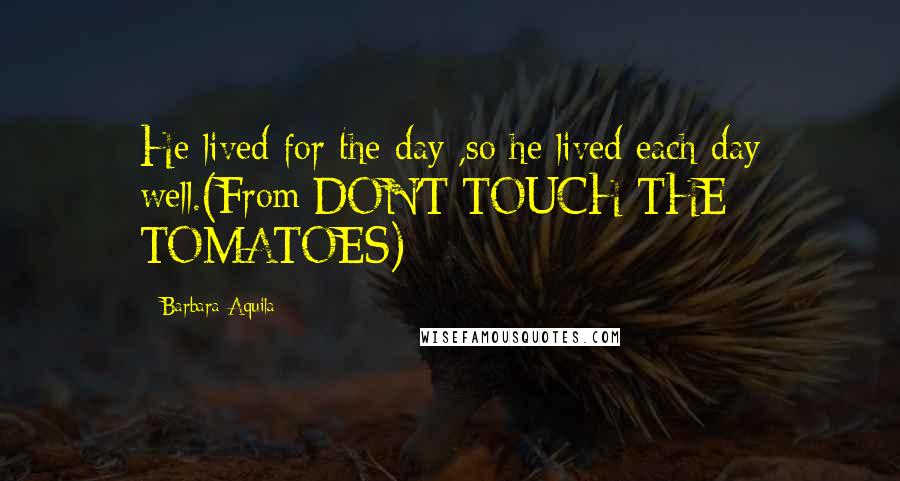 Barbara Aquila Quotes: He lived for the day ,so he lived each day well.(From DON'T TOUCH THE TOMATOES)