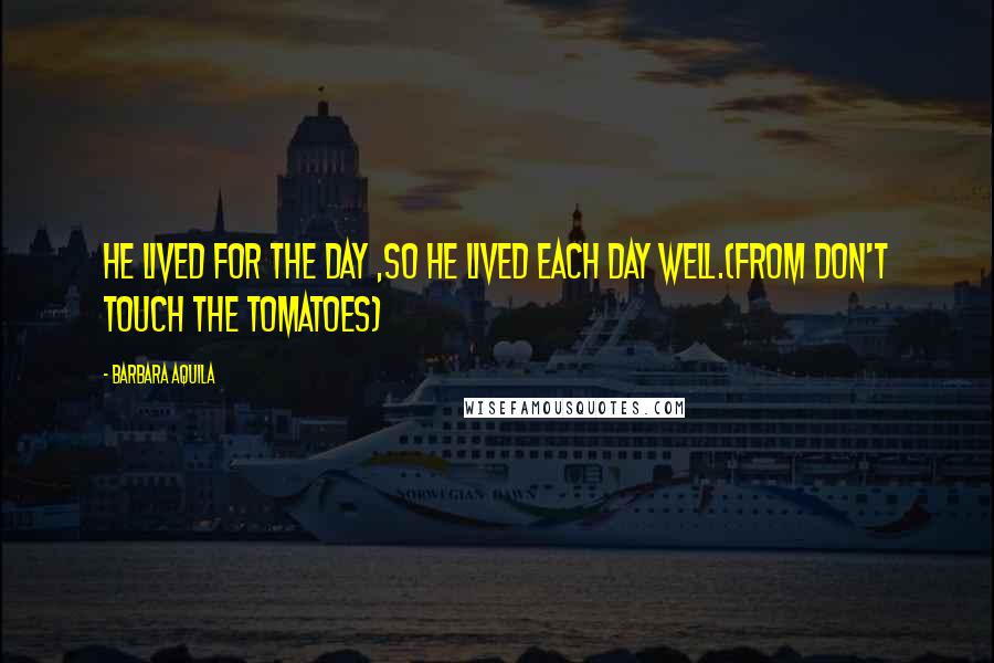Barbara Aquila Quotes: He lived for the day ,so he lived each day well.(From DON'T TOUCH THE TOMATOES)