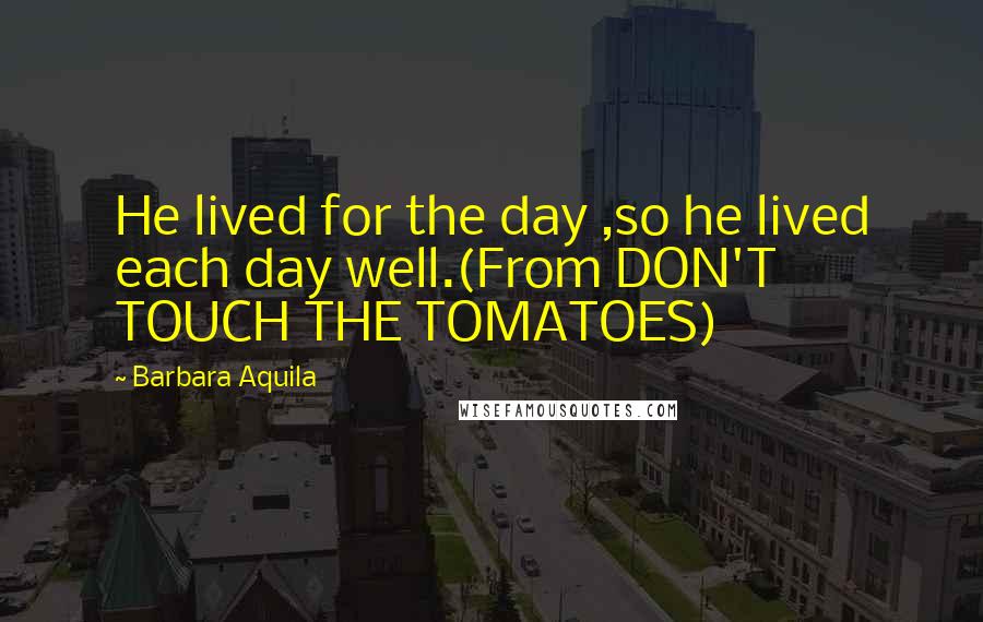 Barbara Aquila Quotes: He lived for the day ,so he lived each day well.(From DON'T TOUCH THE TOMATOES)