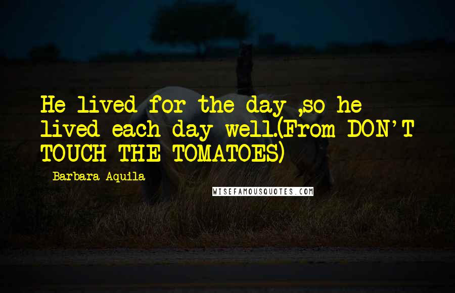 Barbara Aquila Quotes: He lived for the day ,so he lived each day well.(From DON'T TOUCH THE TOMATOES)