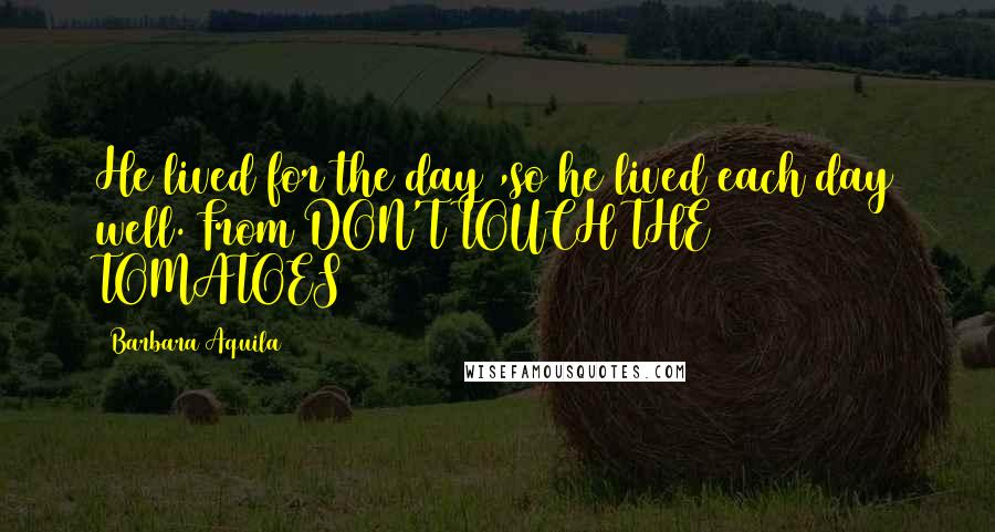 Barbara Aquila Quotes: He lived for the day ,so he lived each day well.(From DON'T TOUCH THE TOMATOES)