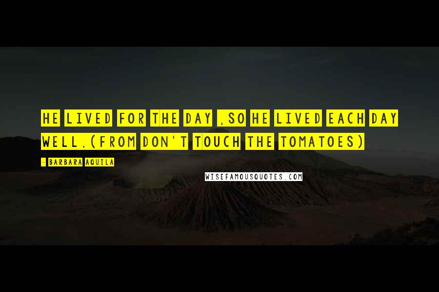 Barbara Aquila Quotes: He lived for the day ,so he lived each day well.(From DON'T TOUCH THE TOMATOES)