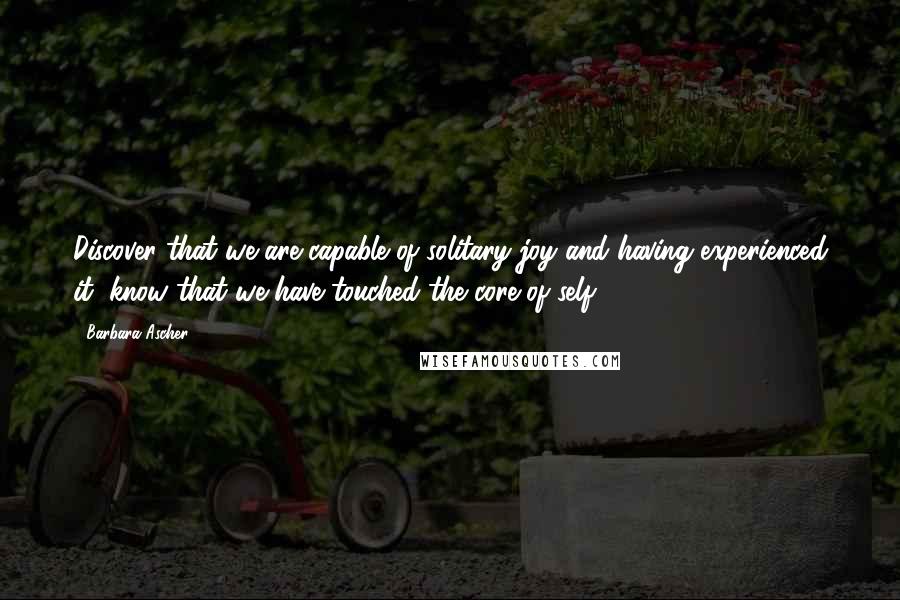 Barbara Ascher Quotes: Discover that we are capable of solitary joy and having experienced it, know that we have touched the core of self.