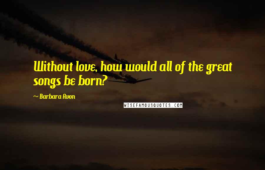Barbara Avon Quotes: Without love, how would all of the great songs be born?