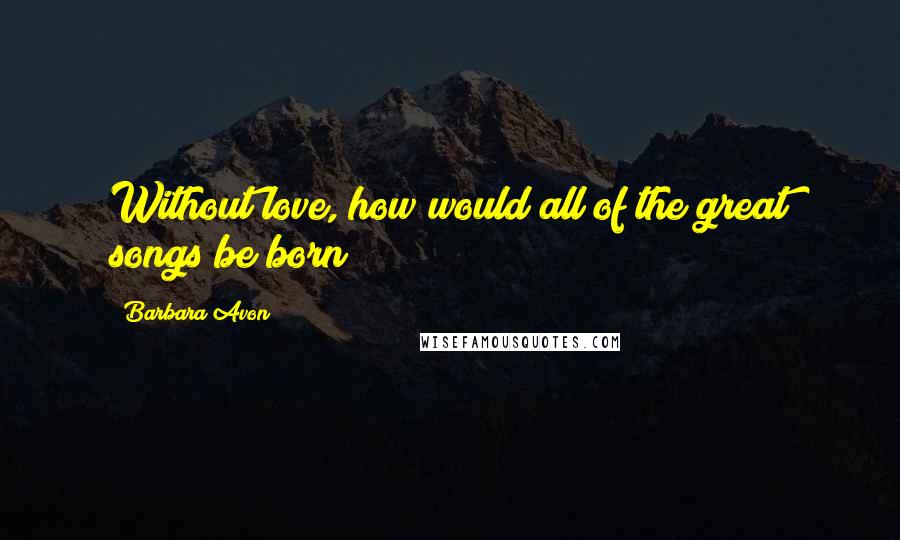 Barbara Avon Quotes: Without love, how would all of the great songs be born?