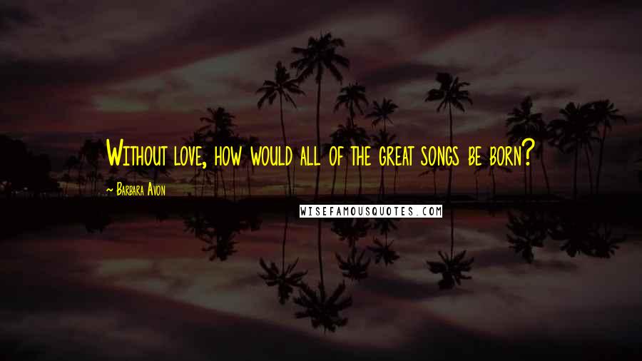 Barbara Avon Quotes: Without love, how would all of the great songs be born?