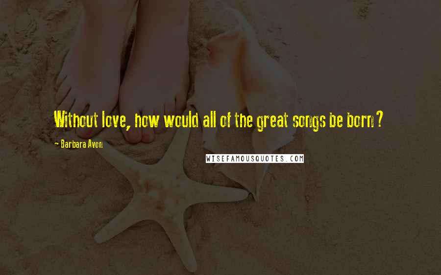 Barbara Avon Quotes: Without love, how would all of the great songs be born?