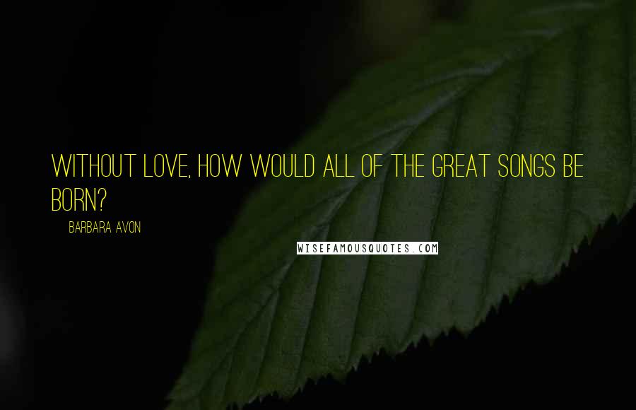 Barbara Avon Quotes: Without love, how would all of the great songs be born?