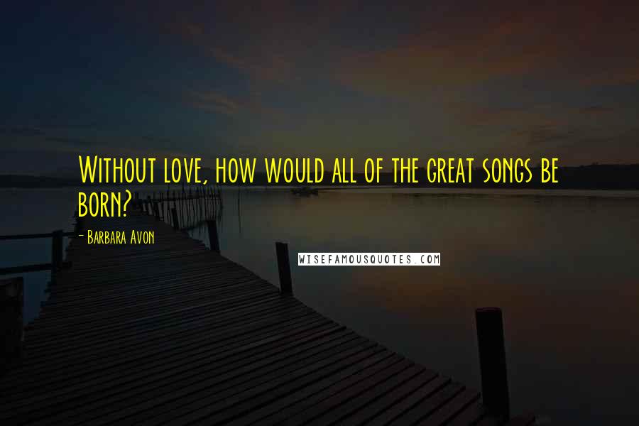Barbara Avon Quotes: Without love, how would all of the great songs be born?