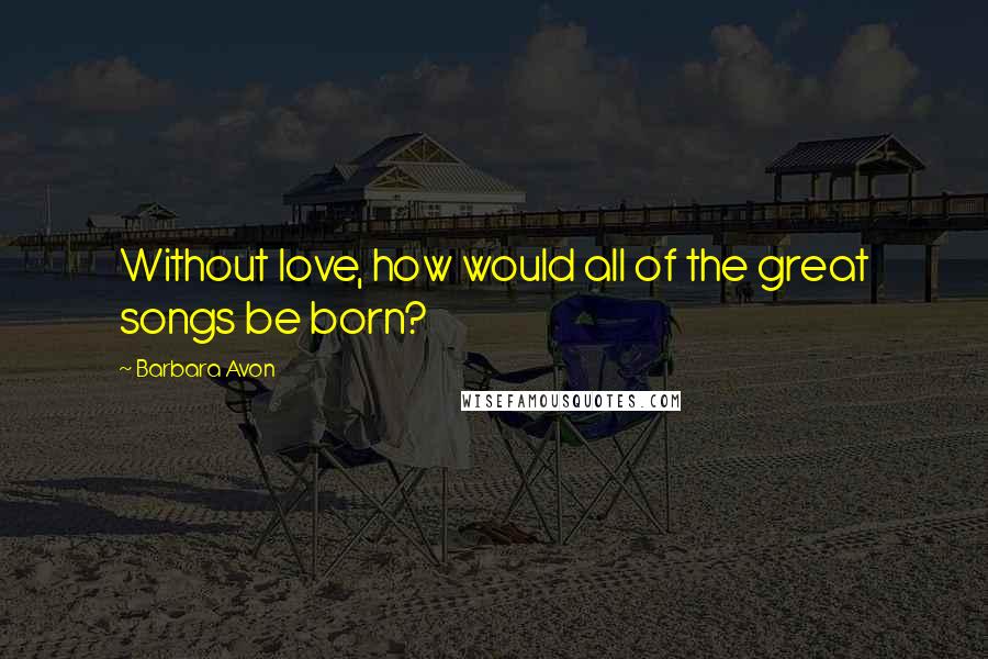 Barbara Avon Quotes: Without love, how would all of the great songs be born?