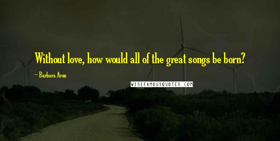 Barbara Avon Quotes: Without love, how would all of the great songs be born?