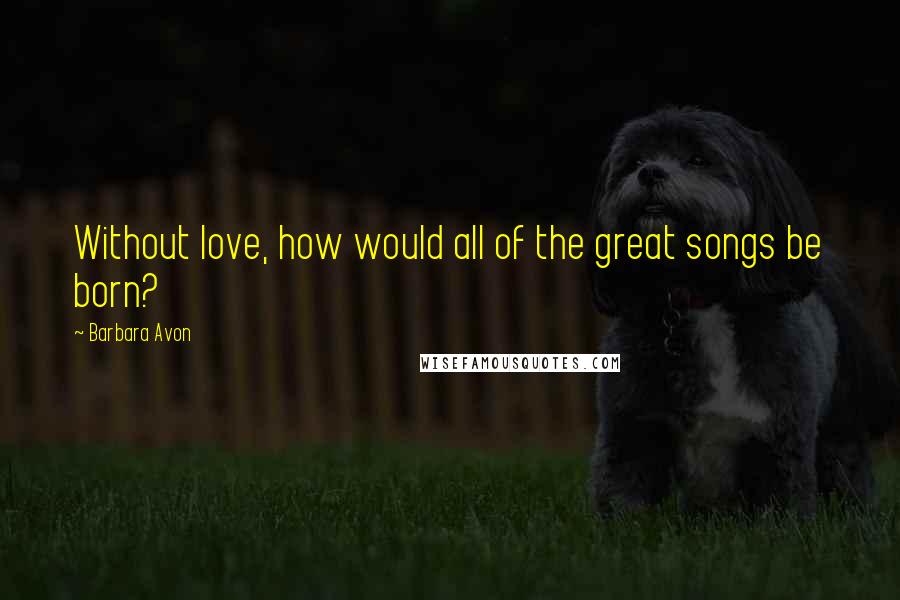 Barbara Avon Quotes: Without love, how would all of the great songs be born?