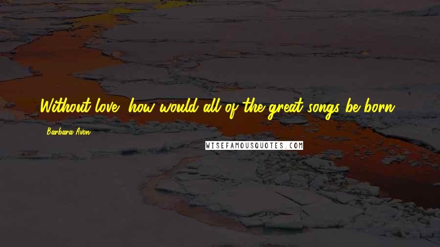 Barbara Avon Quotes: Without love, how would all of the great songs be born?