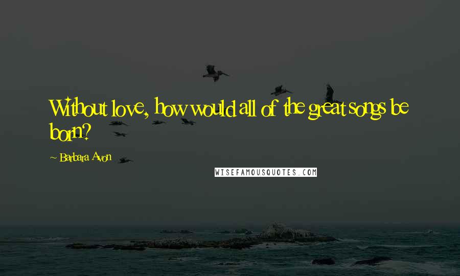 Barbara Avon Quotes: Without love, how would all of the great songs be born?