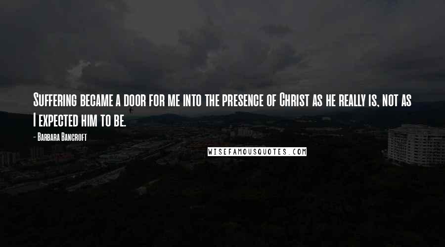 Barbara Bancroft Quotes: Suffering became a door for me into the presence of Christ as he really is, not as I expected him to be.