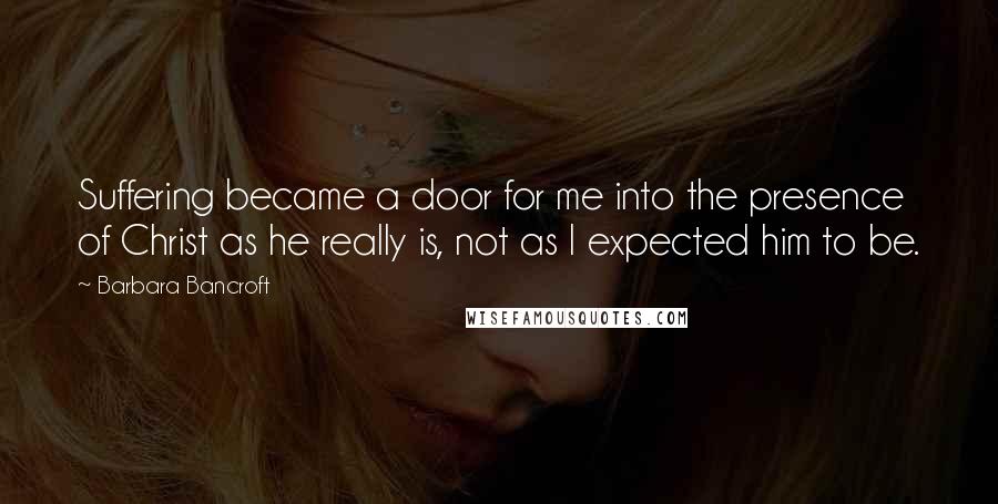 Barbara Bancroft Quotes: Suffering became a door for me into the presence of Christ as he really is, not as I expected him to be.