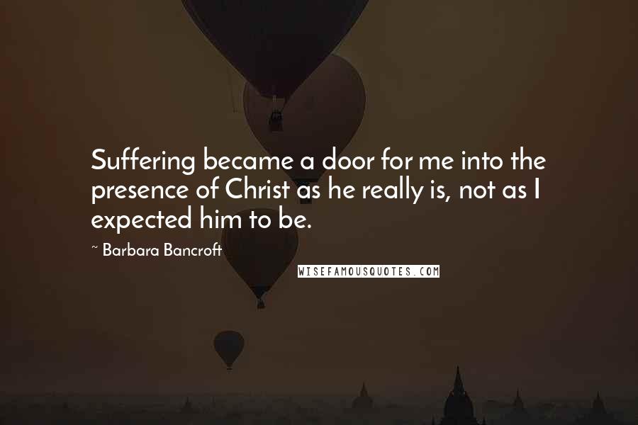 Barbara Bancroft Quotes: Suffering became a door for me into the presence of Christ as he really is, not as I expected him to be.