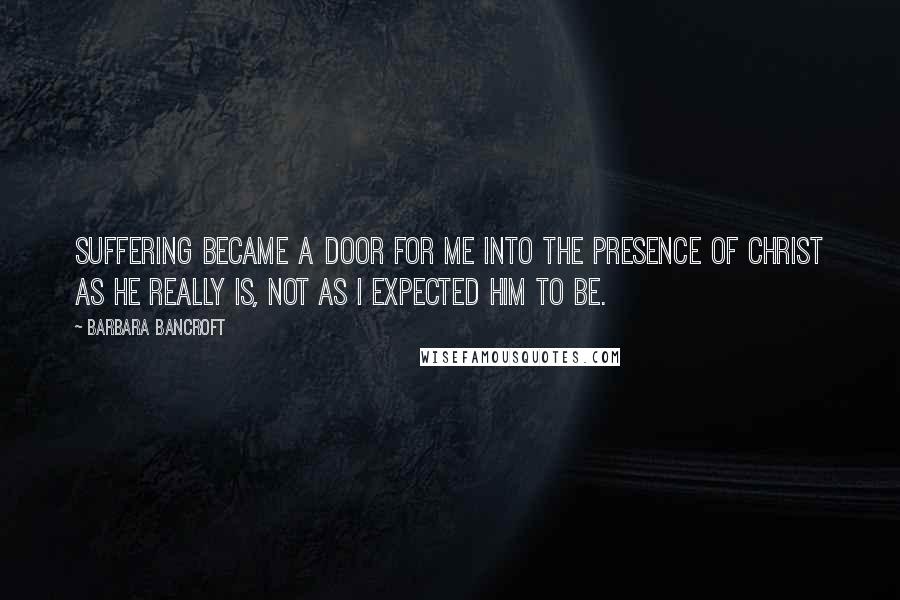 Barbara Bancroft Quotes: Suffering became a door for me into the presence of Christ as he really is, not as I expected him to be.