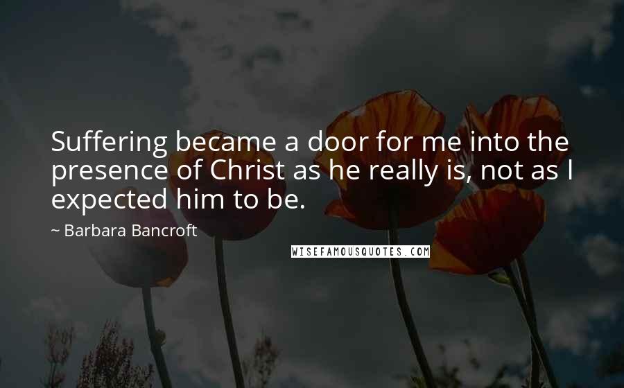 Barbara Bancroft Quotes: Suffering became a door for me into the presence of Christ as he really is, not as I expected him to be.