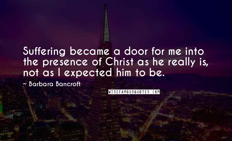 Barbara Bancroft Quotes: Suffering became a door for me into the presence of Christ as he really is, not as I expected him to be.