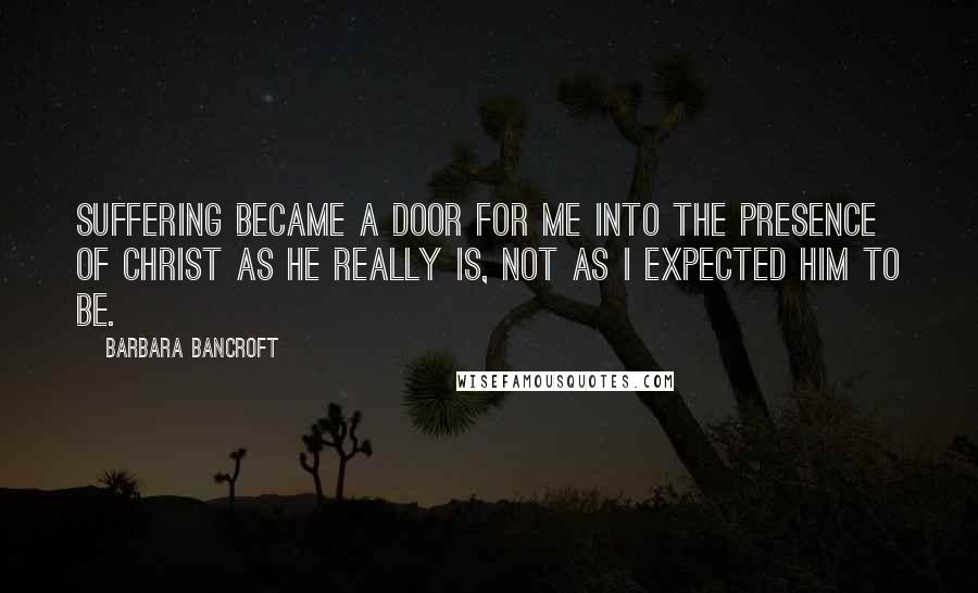 Barbara Bancroft Quotes: Suffering became a door for me into the presence of Christ as he really is, not as I expected him to be.