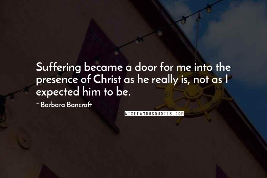 Barbara Bancroft Quotes: Suffering became a door for me into the presence of Christ as he really is, not as I expected him to be.