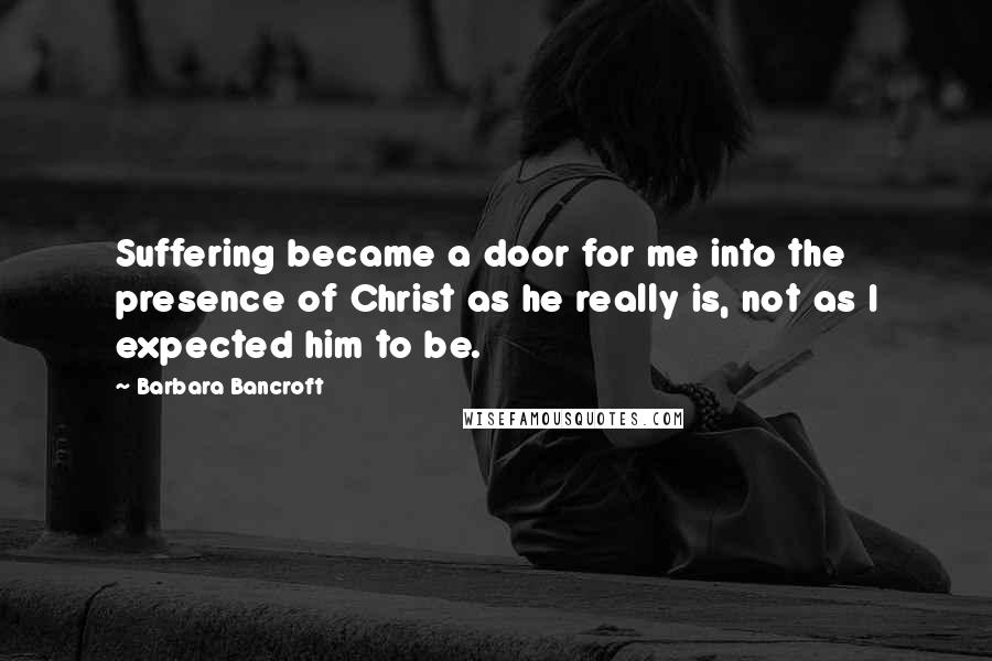 Barbara Bancroft Quotes: Suffering became a door for me into the presence of Christ as he really is, not as I expected him to be.
